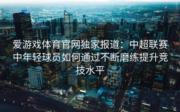 爱游戏体育官网独家报道:中超联赛中年轻球员如何通过不断磨练提升竞技水平 爱游戏体育官网独家报道:中超联赛中年轻球员如何通过不断磨练提升竞技水平
