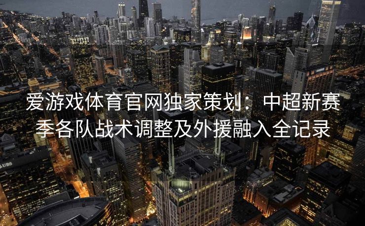 爱游戏体育官网独家策划：中超新赛季各队战术调整及外援融入全记录