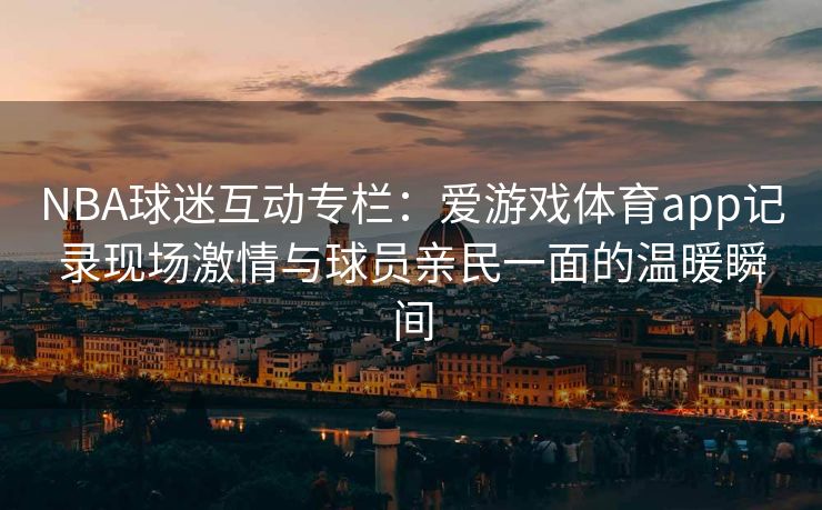 NBA球迷互动专栏：爱游戏体育app记录现场激情与球员亲民一面的温暖瞬间