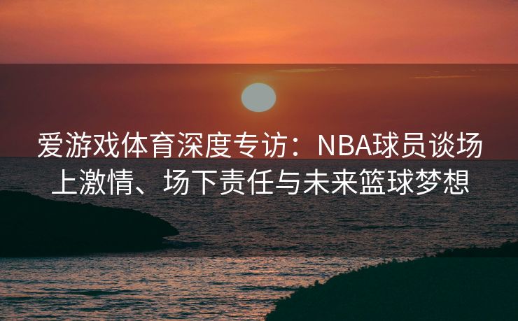 爱游戏体育深度专访：NBA球员谈场上激情、场下责任与未来篮球梦想