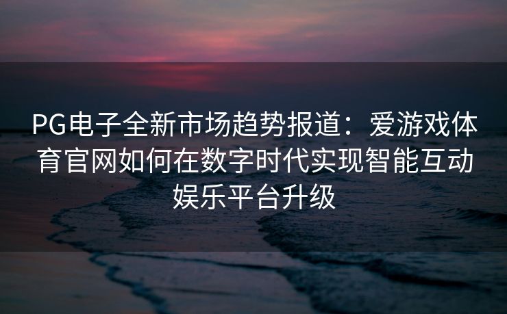 PG电子全新市场趋势报道：爱游戏体育官网如何在数字时代实现智能互动娱乐平台升级