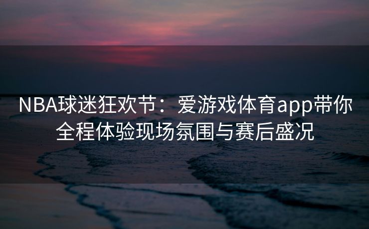NBA球迷狂欢节：爱游戏体育app带你全程体验现场氛围与赛后盛况